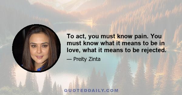 To act, you must know pain. You must know what it means to be in love, what it means to be rejected.