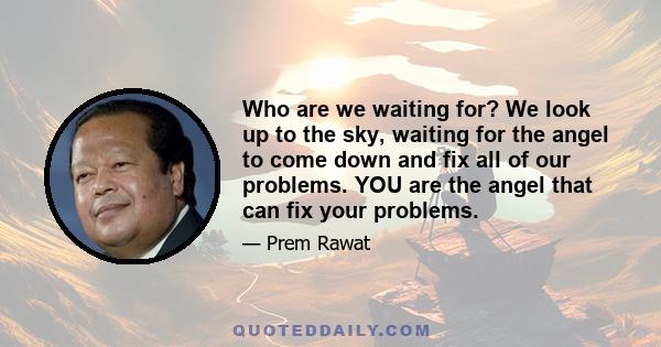 Who are we waiting for? We look up to the sky, waiting for the angel to come down and fix all of our problems. YOU are the angel that can fix your problems.