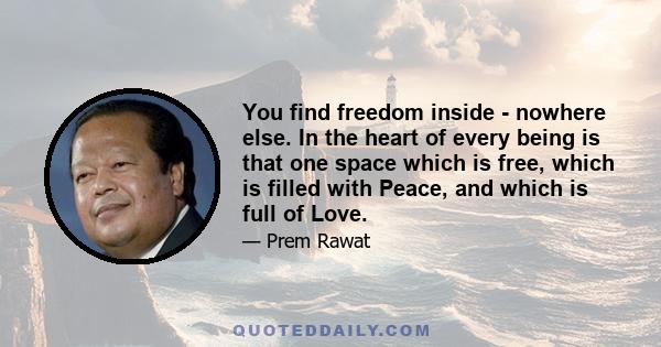 You find freedom inside - nowhere else. In the heart of every being is that one space which is free, which is filled with Peace, and which is full of Love.