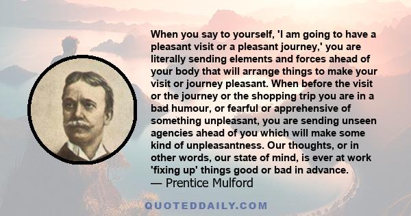 When you say to yourself, 'I am going to have a pleasant visit or a pleasant journey,' you are literally sending elements and forces ahead of your body that will arrange things to make your visit or journey pleasant.