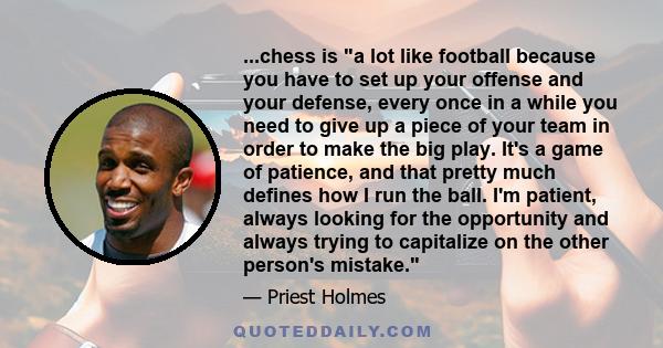 ...chess is a lot like football because you have to set up your offense and your defense, every once in a while you need to give up a piece of your team in order to make the big play. It's a game of patience, and that