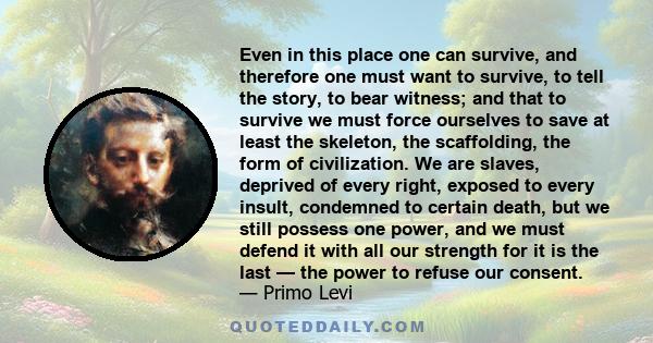 Even in this place one can survive, and therefore one must want to survive, to tell the story, to bear witness; and that to survive we must force ourselves to save at least the skeleton, the scaffolding, the form of