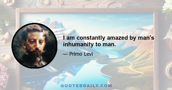 I am constantly amazed by man's inhumanity to man.