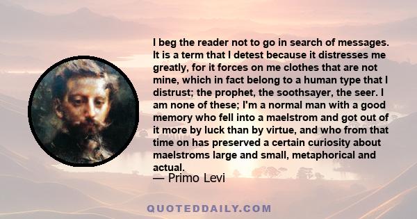 I beg the reader not to go in search of messages. It is a term that I detest because it distresses me greatly, for it forces on me clothes that are not mine, which in fact belong to a human type that I distrust; the