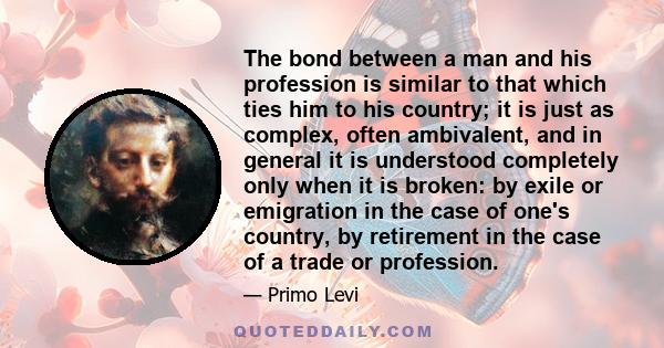 The bond between a man and his profession is similar to that which ties him to his country; it is just as complex, often ambivalent, and in general it is understood completely only when it is broken: by exile or