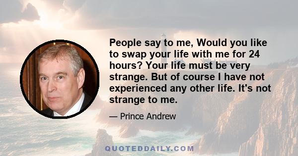 People say to me, Would you like to swap your life with me for 24 hours? Your life must be very strange. But of course I have not experienced any other life. It's not strange to me.