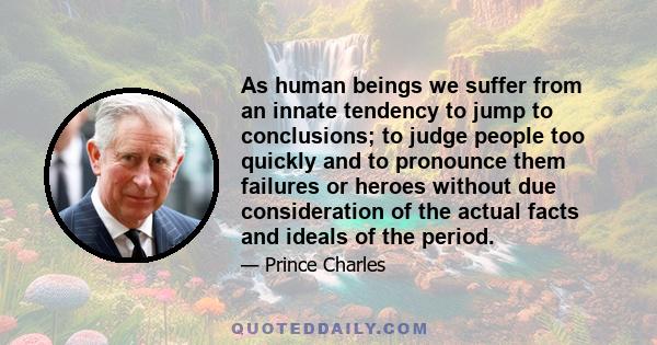 As human beings we suffer from an innate tendency to jump to conclusions; to judge people too quickly and to pronounce them failures or heroes without due consideration of the actual facts and ideals of the period.