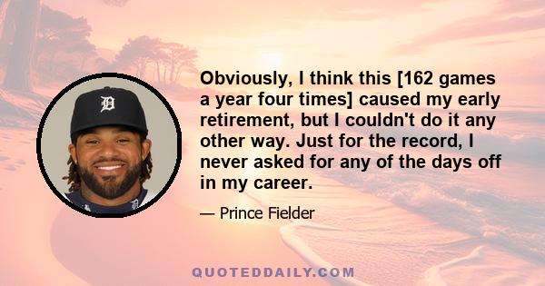 Obviously, I think this [162 games a year four times] caused my early retirement, but I couldn't do it any other way. Just for the record, I never asked for any of the days off in my career.