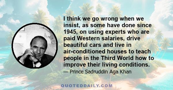 I think we go wrong when we insist, as some have done since 1945, on using experts who are paid Western salaries, drive beautiful cars and live in air-conditioned houses to teach people in the Third World how to improve 