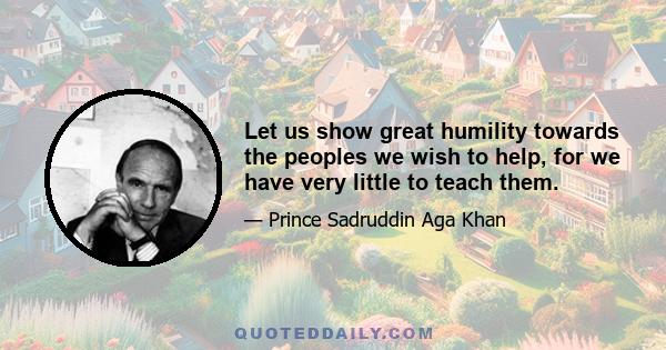 Let us show great humility towards the peoples we wish to help, for we have very little to teach them.