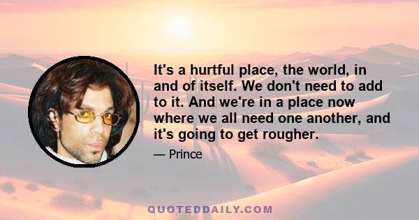 It's a hurtful place, the world, in and of itself. We don't need to add to it. And we're in a place now where we all need one another, and it's going to get rougher.