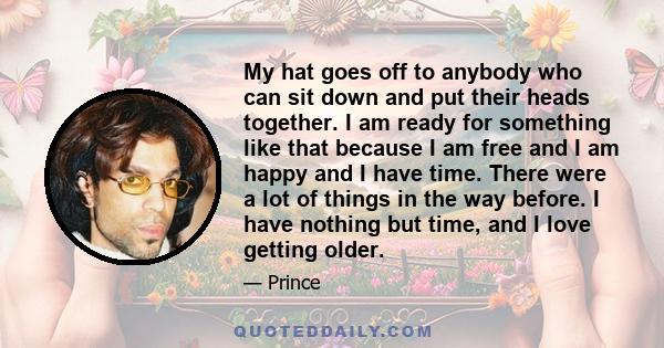 My hat goes off to anybody who can sit down and put their heads together. I am ready for something like that because I am free and I am happy and I have time. There were a lot of things in the way before. I have nothing 