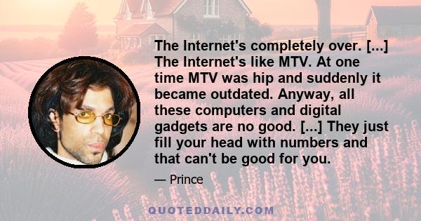 The Internet's completely over. [...] The Internet's like MTV. At one time MTV was hip and suddenly it became outdated. Anyway, all these computers and digital gadgets are no good. [...] They just fill your head with