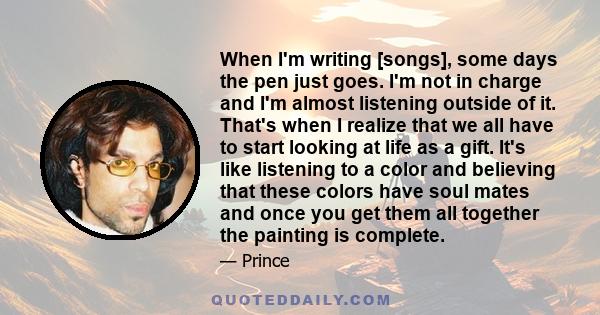 When I'm writing [songs], some days the pen just goes. I'm not in charge and I'm almost listening outside of it. That's when I realize that we all have to start looking at life as a gift. It's like listening to a color