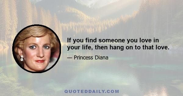 If you find someone you love in your life, then hang on to that love.