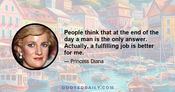 People think that at the end of the day a man is the only answer. Actually, a fulfilling job is better for me.