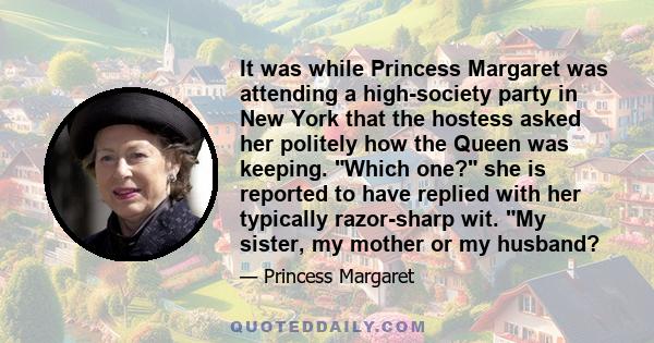 It was while Princess Margaret was attending a high-society party in New York that the hostess asked her politely how the Queen was keeping. Which one? she is reported to have replied with her typically razor-sharp wit. 