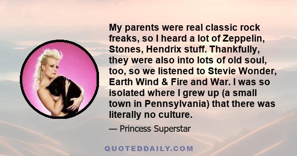 My parents were real classic rock freaks, so I heard a lot of Zeppelin, Stones, Hendrix stuff. Thankfully, they were also into lots of old soul, too, so we listened to Stevie Wonder, Earth Wind & Fire and War. I was so