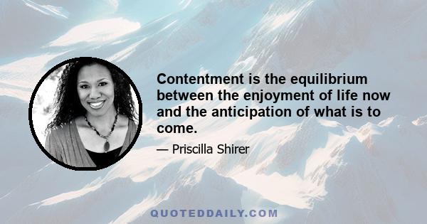 Contentment is the equilibrium between the enjoyment of life now and the anticipation of what is to come.