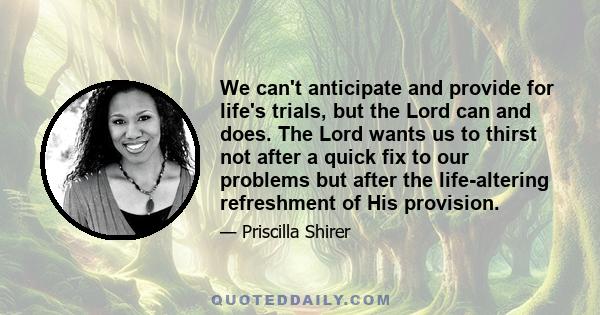 We can't anticipate and provide for life's trials, but the Lord can and does. The Lord wants us to thirst not after a quick fix to our problems but after the life-altering refreshment of His provision.