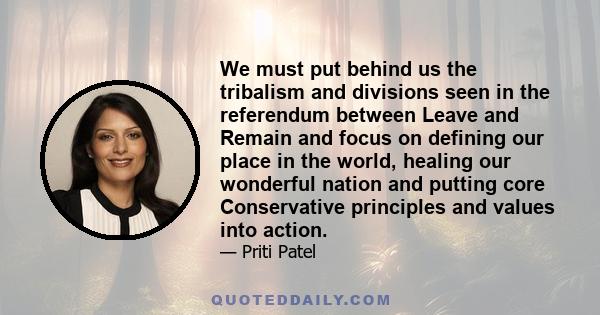 We must put behind us the tribalism and divisions seen in the referendum between Leave and Remain and focus on defining our place in the world, healing our wonderful nation and putting core Conservative principles and