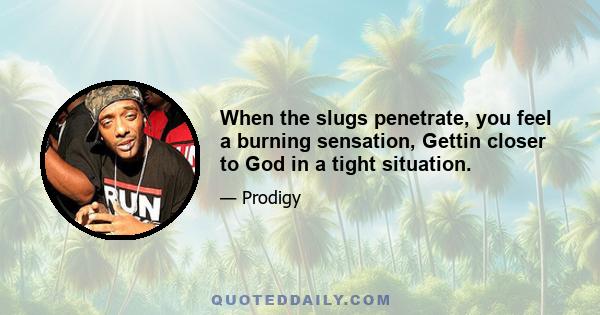 When the slugs penetrate, you feel a burning sensation, Gettin closer to God in a tight situation.