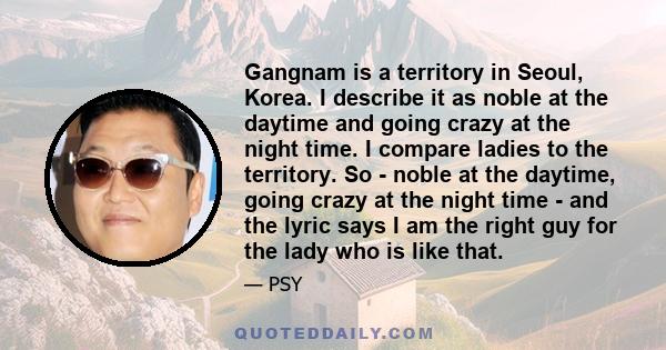 Gangnam is a territory in Seoul, Korea. I describe it as noble at the daytime and going crazy at the night time. I compare ladies to the territory. So - noble at the daytime, going crazy at the night time - and the