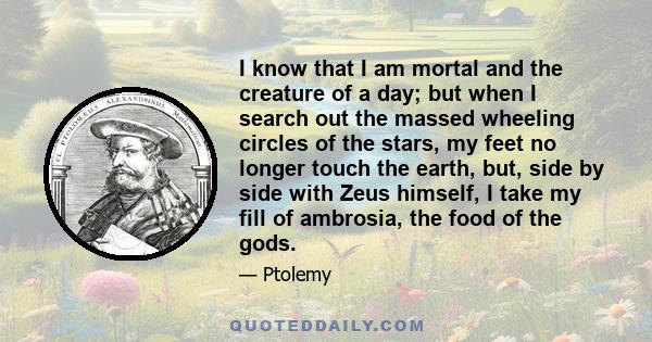 I know that I am mortal and the creature of a day; but when I search out the massed wheeling circles of the stars, my feet no longer touch the earth, but, side by side with Zeus himself, I take my fill of ambrosia, the