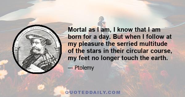 Mortal as I am, I know that I am born for a day. But when I follow at my pleasure the serried multitude of the stars in their circular course, my feet no longer touch the earth.