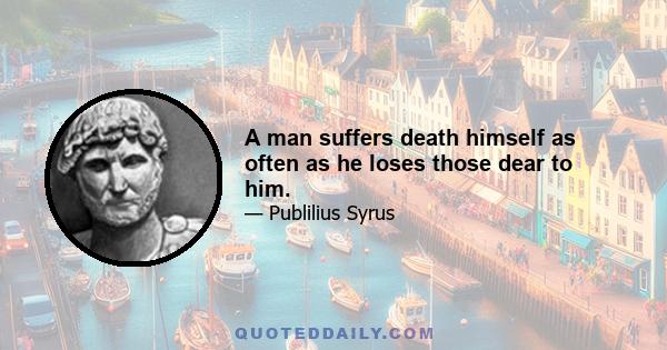 A man suffers death himself as often as he loses those dear to him.