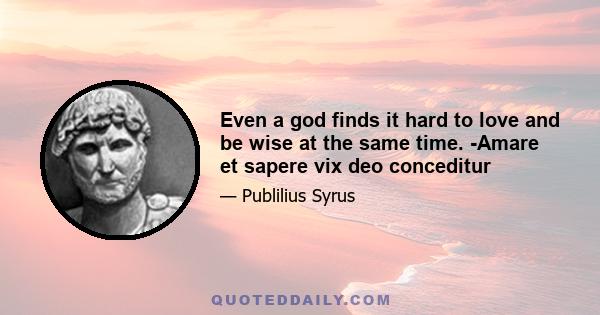 Even a god finds it hard to love and be wise at the same time. -Amare et sapere vix deo conceditur