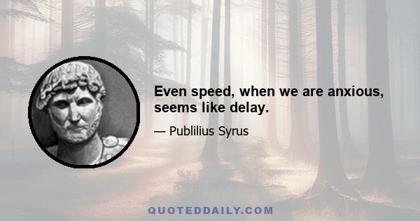 Even speed, when we are anxious, seems like delay.