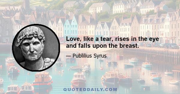 Love, like a tear, rises in the eye and falls upon the breast.