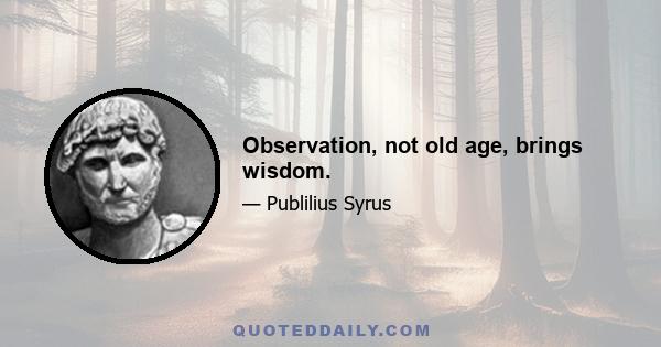 Observation, not old age, brings wisdom.