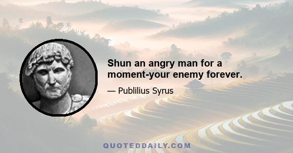 Shun an angry man for a moment-your enemy forever.