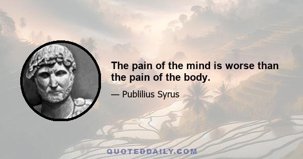 The pain of the mind is worse than the pain of the body.