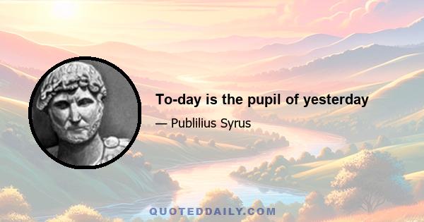 To-day is the pupil of yesterday