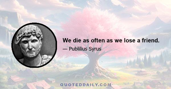 We die as often as we lose a friend.