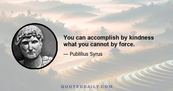 You can accomplish by kindness what you cannot by force.