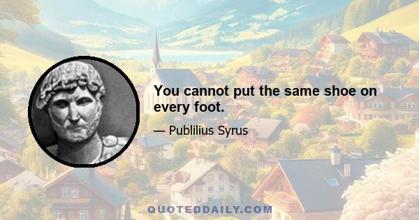 You cannot put the same shoe on every foot.