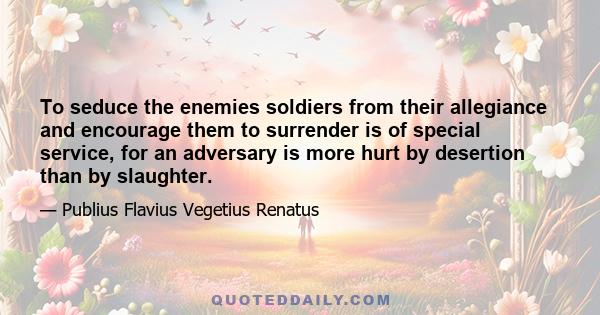 To seduce the enemies soldiers from their allegiance and encourage them to surrender is of special service, for an adversary is more hurt by desertion than by slaughter.