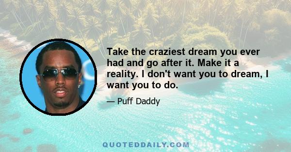Take the craziest dream you ever had and go after it. Make it a reality. I don't want you to dream, I want you to do.