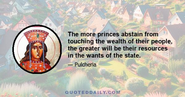 The more princes abstain from touching the wealth of their people, the greater will be their resources in the wants of the state.