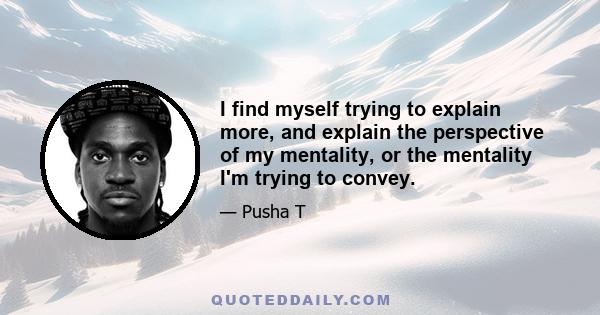 I find myself trying to explain more, and explain the perspective of my mentality, or the mentality I'm trying to convey.