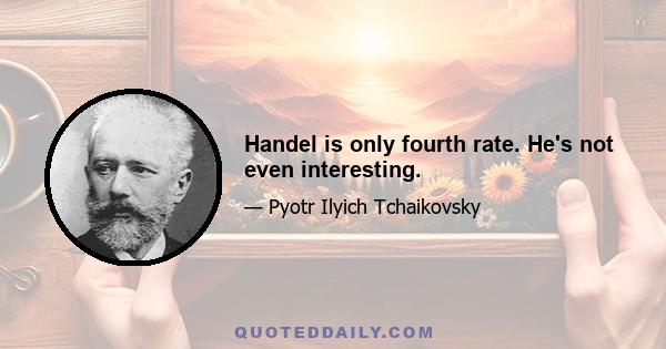 Handel is only fourth rate. He's not even interesting.