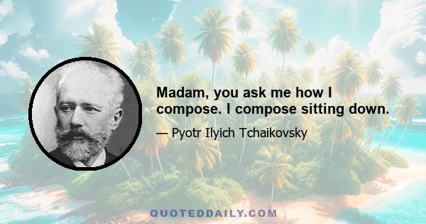 Madam, you ask me how I compose. I compose sitting down.