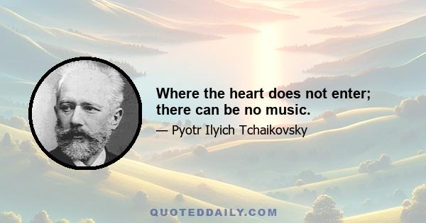 Where the heart does not enter; there can be no music.