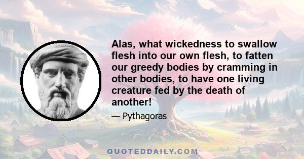 Alas, what wickedness to swallow flesh into our own flesh, to fatten our greedy bodies by cramming in other bodies, to have one living creature fed by the death of another!