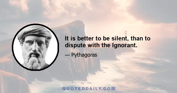 It is better to be silent, than to dispute with the Ignorant.