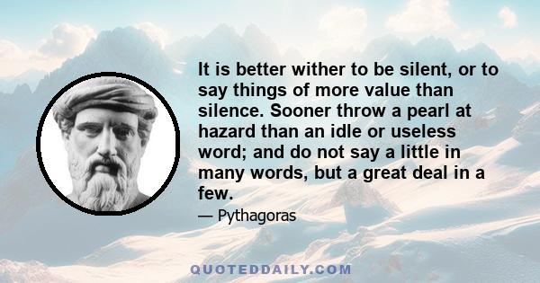 It is better wither to be silent, or to say things of more value than silence. Sooner throw a pearl at hazard than an idle or useless word; and do not say a little in many words, but a great deal in a few.